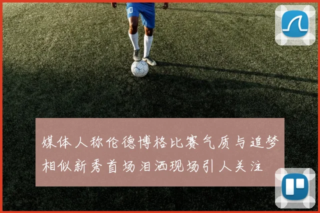媒体人称伦德博格比赛气质与追梦相似新秀首场泪洒现场引人关注